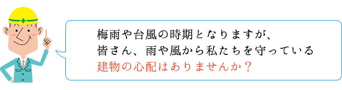 梅雨や台風の時期となりますが、皆さん、雨や風から私たちを守っている建物の心配はありませんか?